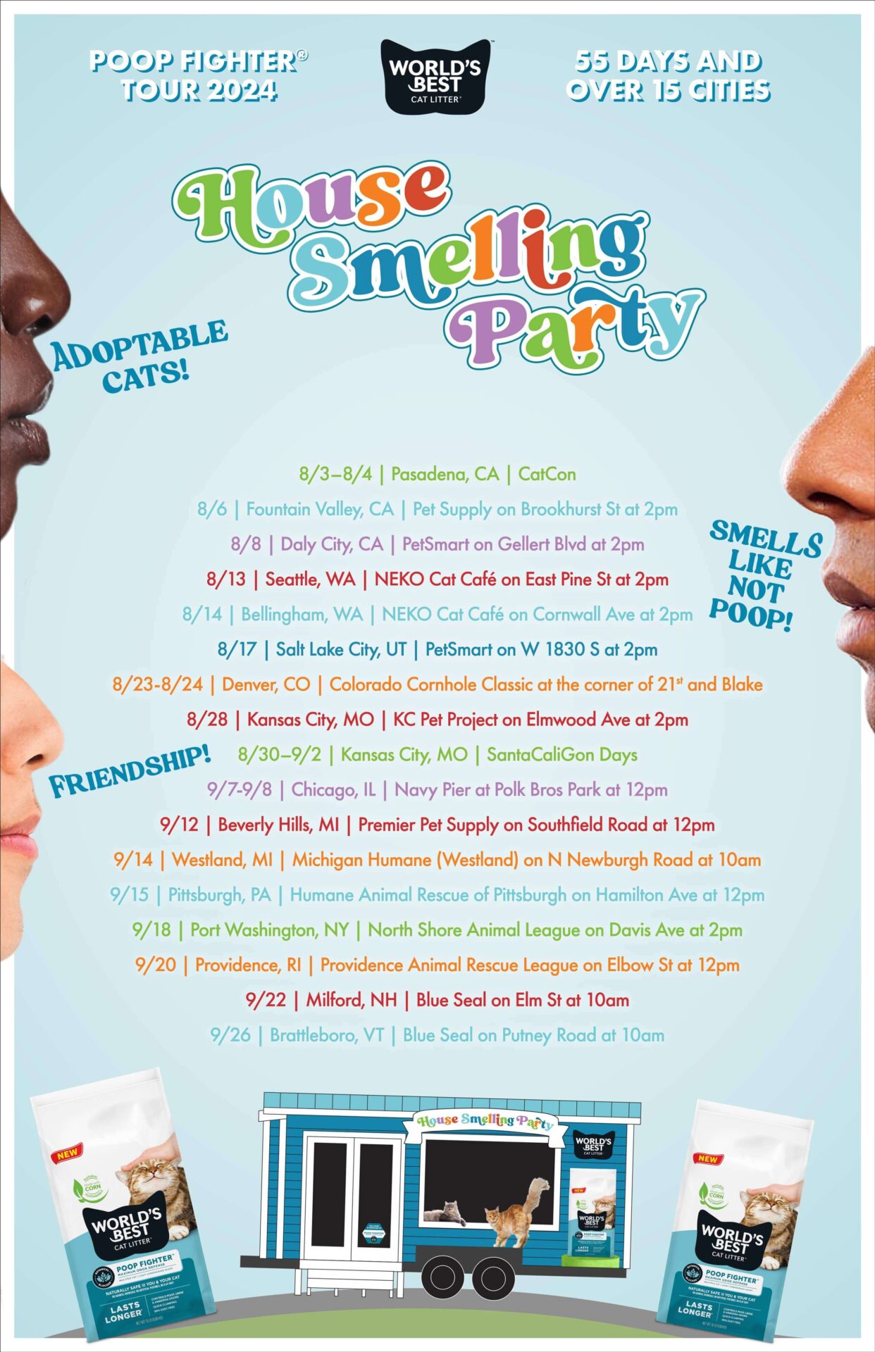 World's Best Cat Litter® Poop Fighter™ Tour 2024. 55 Days and over 15 cities. Adoptable Cats! Smells Like Not Poop! Friendship! House Smelling Party Poop Fighter™ Tour 2024 Schedule: 8/3–8/4 | Pasadena, CA | CatCon; 8/6 | Fountain Valley, CA | Pet Supply on Brookhurst St at 2pm; 8/8 | Daly City, CA | PetSmart on Gellert Blvd at 2pm; 8/13 | Seattle, WA | NEKO Cat Café on East Pine St at 2pm; 8/14 | Bellingham, WA | NEKO Cat Café on Cornwall Ave at 2pm; 8/17 | Salt Lake City, UT | PetSmart on W 1830 S at 2pm; 8/23-8/24 | Denver, CO | Colorado Cornhole Classic at the corner of 21st and Blake; 8/28 | Kansas City, MO | KC Pet Project on Elmwood Ave at 2pm; 8/30–9/2 | Kansas City, MO | SantaCaliGon Days; 9/7-9/8 | Chicago, IL | Navy Pier at Polk Bros Park at 12pm; 9/12 | Beverly Hills, MI | Premier Pet Supply on Southfield Road at 12pm; 9/14 | Westland, MI | Michigan Humane (Westland) on N Newburgh Road at 10am; 9/15 | Pittsburgh, PA | Humane Animal Rescue of Pittsburgh on Hamilton Ave at 12pm; 9/18 | Port Washington, NY | North Shore Animal League on Davis Ave at 2pm; 9/20 | Providence, RI | Providence Animal Rescue League on Elbow St at 12pm; 9/22 | Milford, NH | Blue Seal on Elm St at 10am; 9/26 | Brattleboro, VT | Blue Seal on Putney Road at 10am